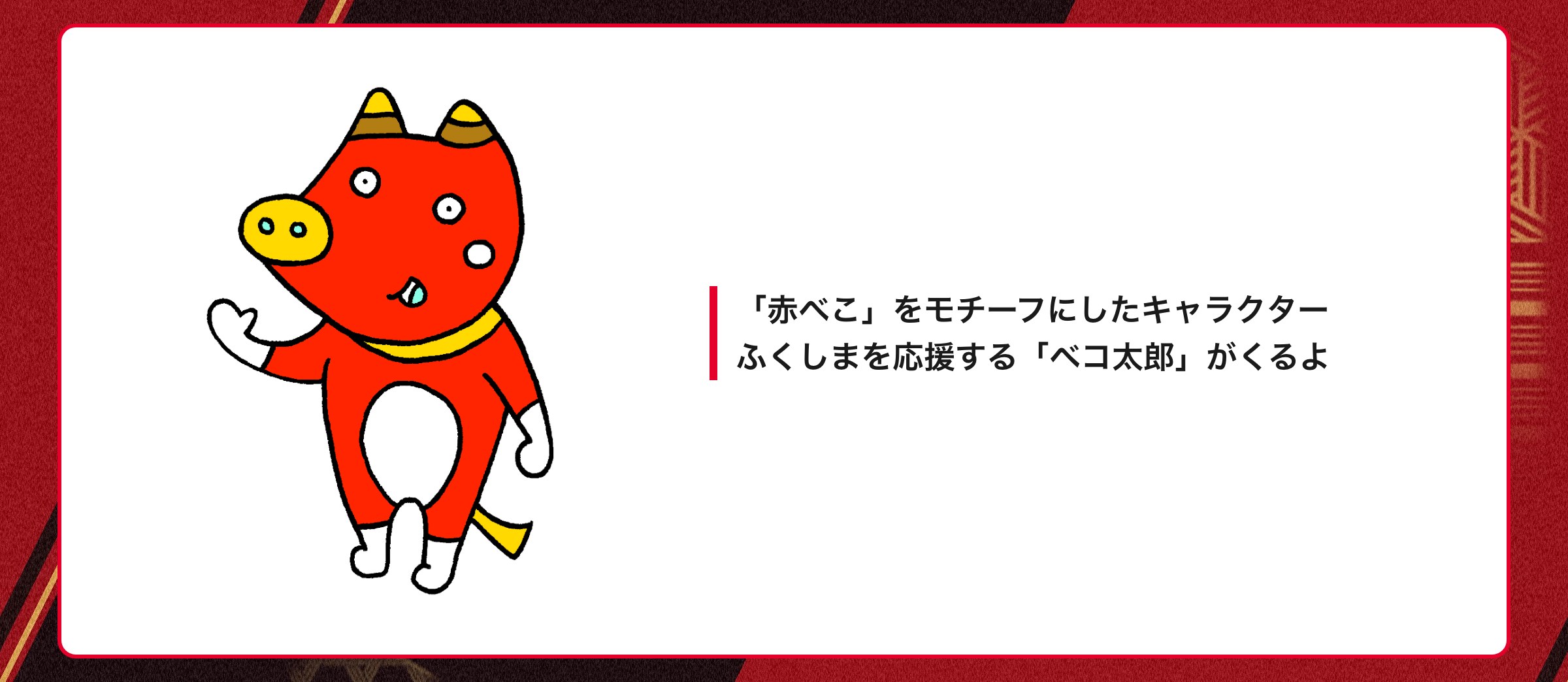 「赤べこ」をモチーフにしたキャラクター ふくしまを応援する「ベコ太郎」がくるよ