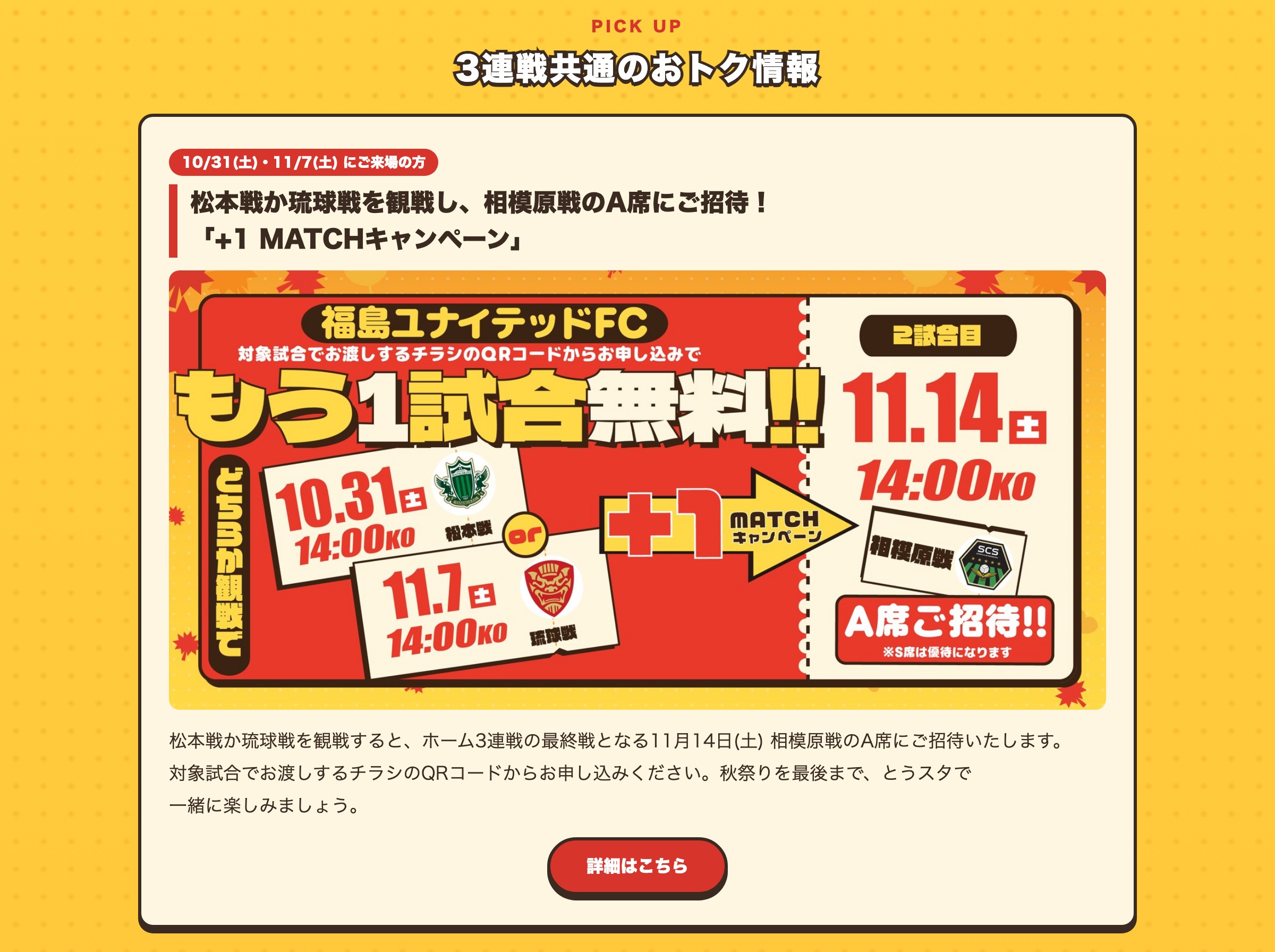 松本戦か琉球戦を観戦し、相模原戦のA席にご招待！「+1 MATCHキャンペーン」 松本戦か琉球戦を観戦すると、ホーム3連戦の最終戦となる11月14日(土) 相模原戦のA席にご招待いたします。対象試合でお渡しするチラシのQRコードからお申し込みください。秋祭りを最後まで、とうスタで一緒に楽しみましょう。