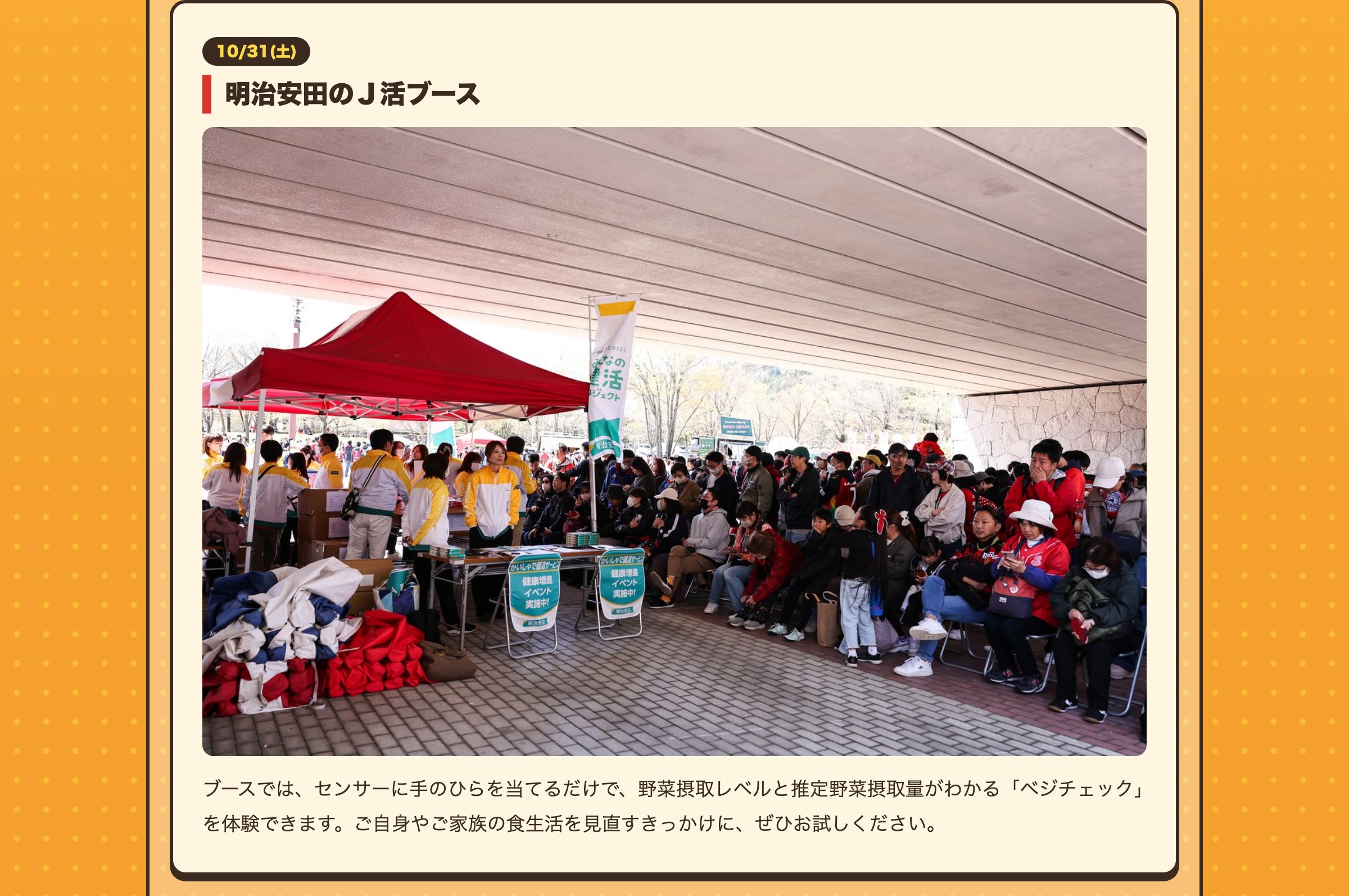 10/31(土) 明治安田のＪ活ブース ブースでは、センサーに手のひらを当てるだけで、野菜摂取レベルと推定野菜摂取量がわかる「ベジチェック」を体験できます。ご自身やご家族の食生活を見直すきっかけに、ぜひお試しください。