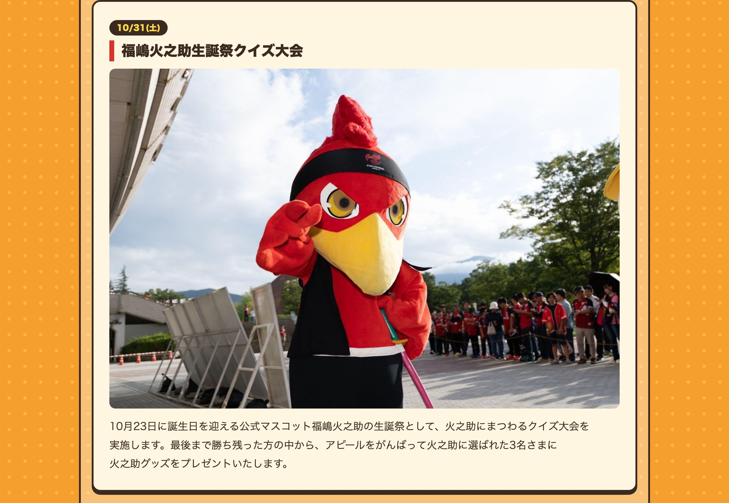 10/31(土) 福嶋火之助生誕祭クイズ大会 10月23日に誕生日を迎える公式マスコット福嶋火之助の生誕祭として、火之助にまつわるクイズ大会を実施します。最後まで勝ち残った方の中から、アピールをがんばって火之助に選ばれた3名さまに火之助グッズをプレゼントいたします。