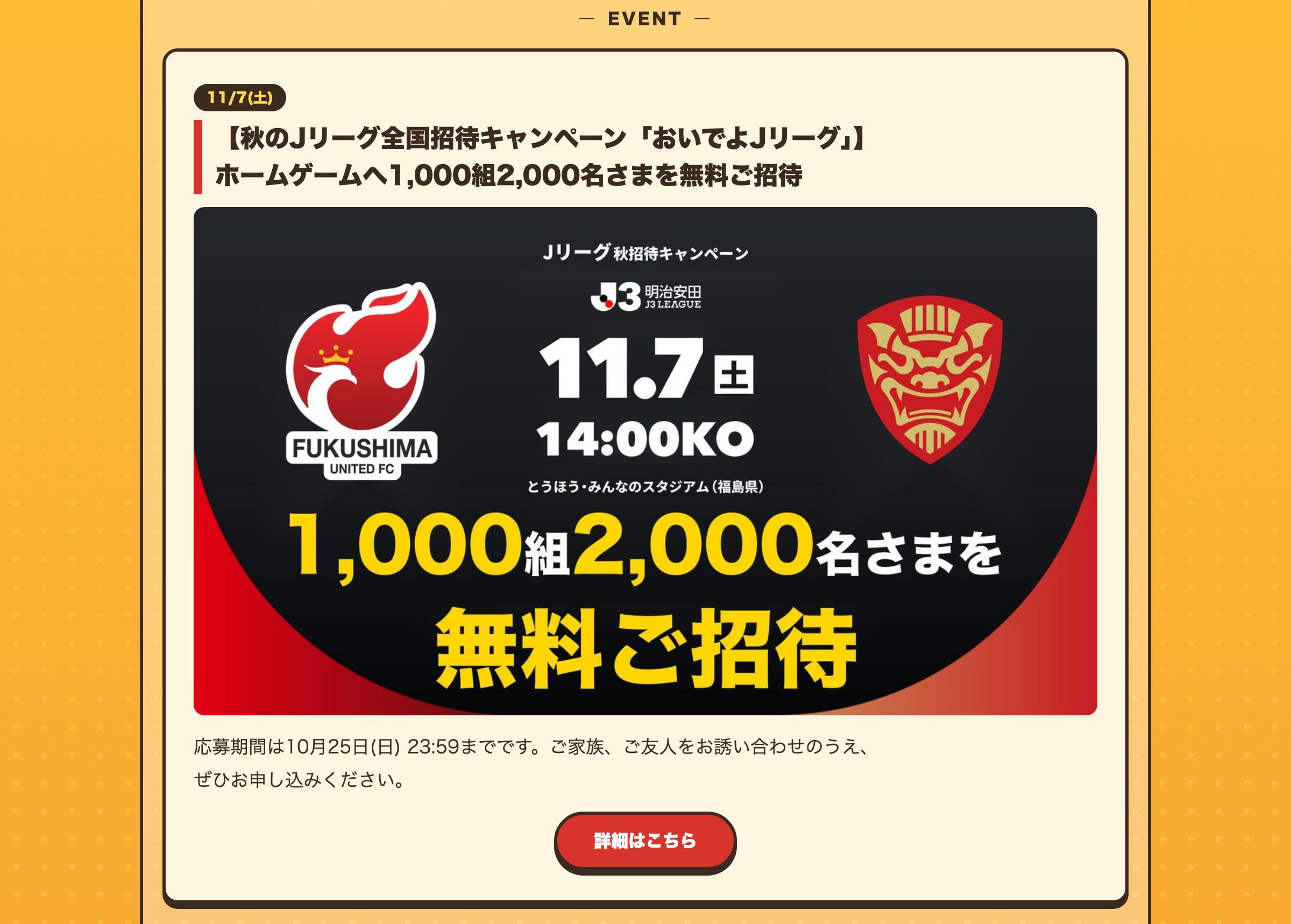 11/7(土) 【秋のJリーグ全国招待キャンペーン「おいでよJリーグ」】ホームゲームへ1,000組2,000名さまを無料ご招待 応募期間は10月25日(日) 23:59までです。ご家族、ご友人をお誘い合わせのうえ、ぜひお申し込みください。詳細はこちら