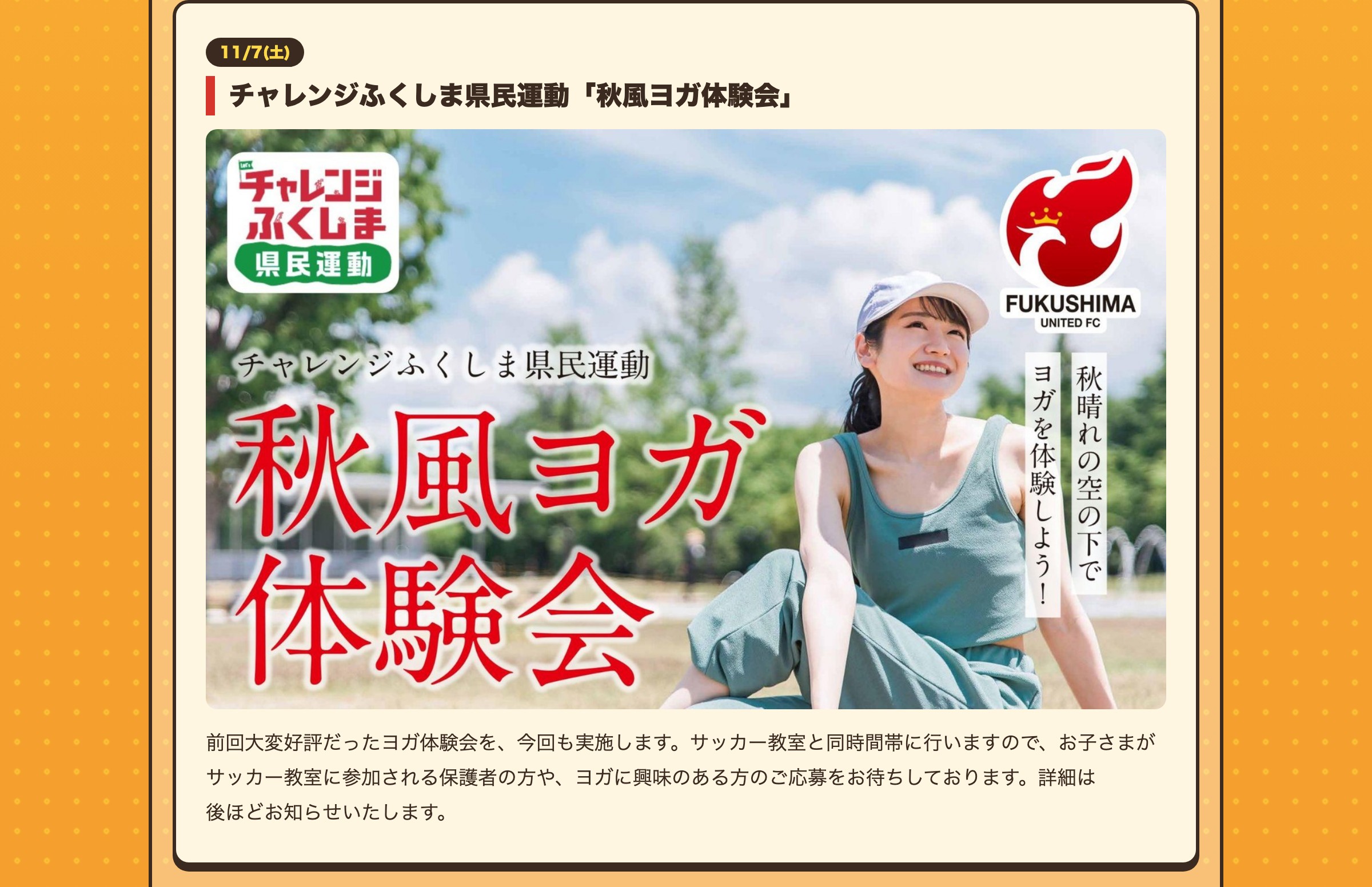 11/7(土) チャレンジふくしま県民運動「秋風ヨガ体験会」 前回大変好評だったヨガ体験会を、今回も実施します。サッカー教室と同時間帯に行いますので、お子さまがサッカー教室に参加される保護者の方や、ヨガに興味のある方のご応募をお待ちしております。詳細は後ほどお知らせいたします。