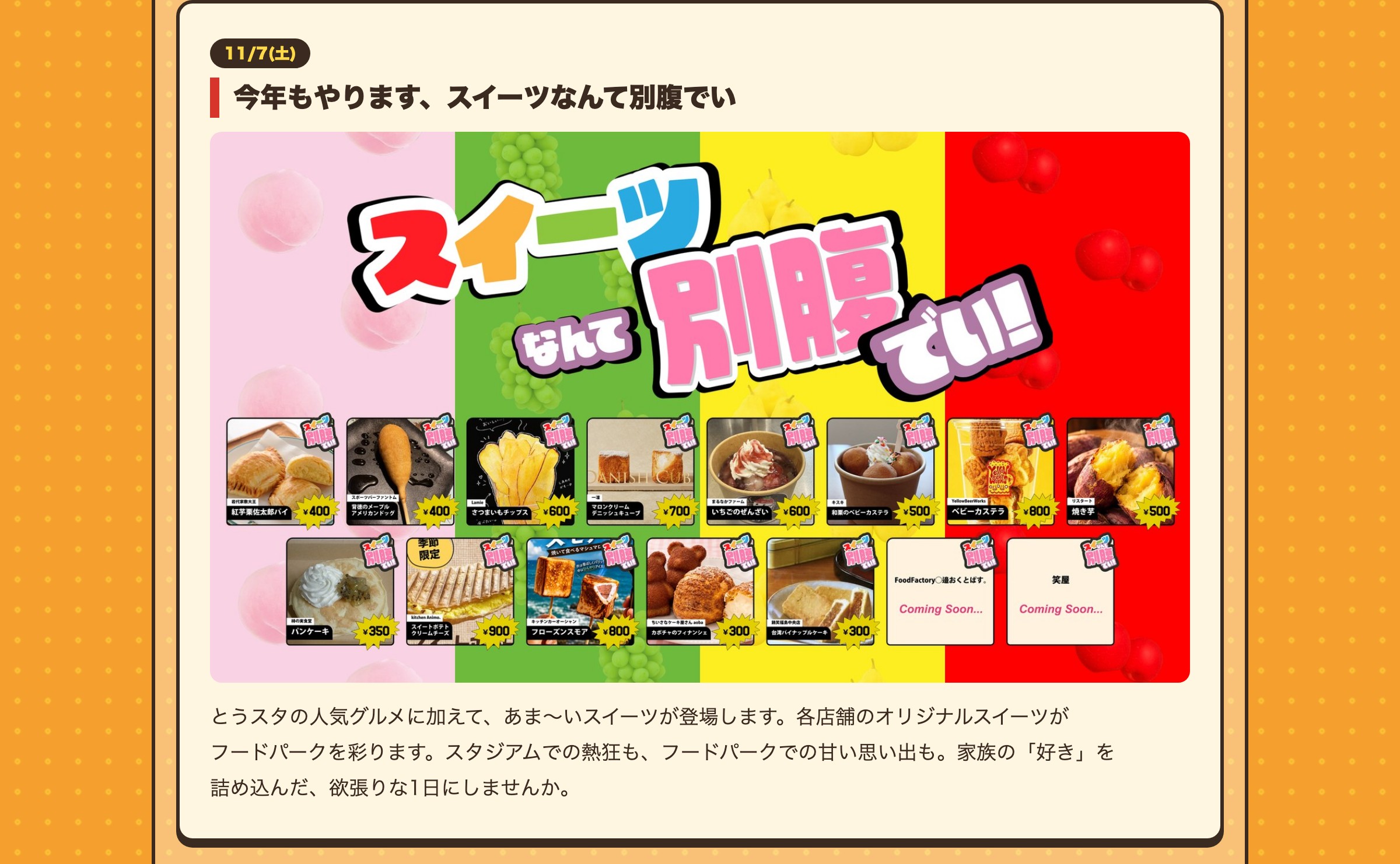 11/7(土) 今年もやります、スイーツなんて別腹でい とうスタの人気グルメに加えて、あま〜いスイーツが登場します。各店舗のオリジナルスイーツがフードパークを彩ります。スタジアムでの熱狂も、フードパークでの甘い思い出も。家族の「好き」を詰め込んだ、欲張りな1日にしませんか。