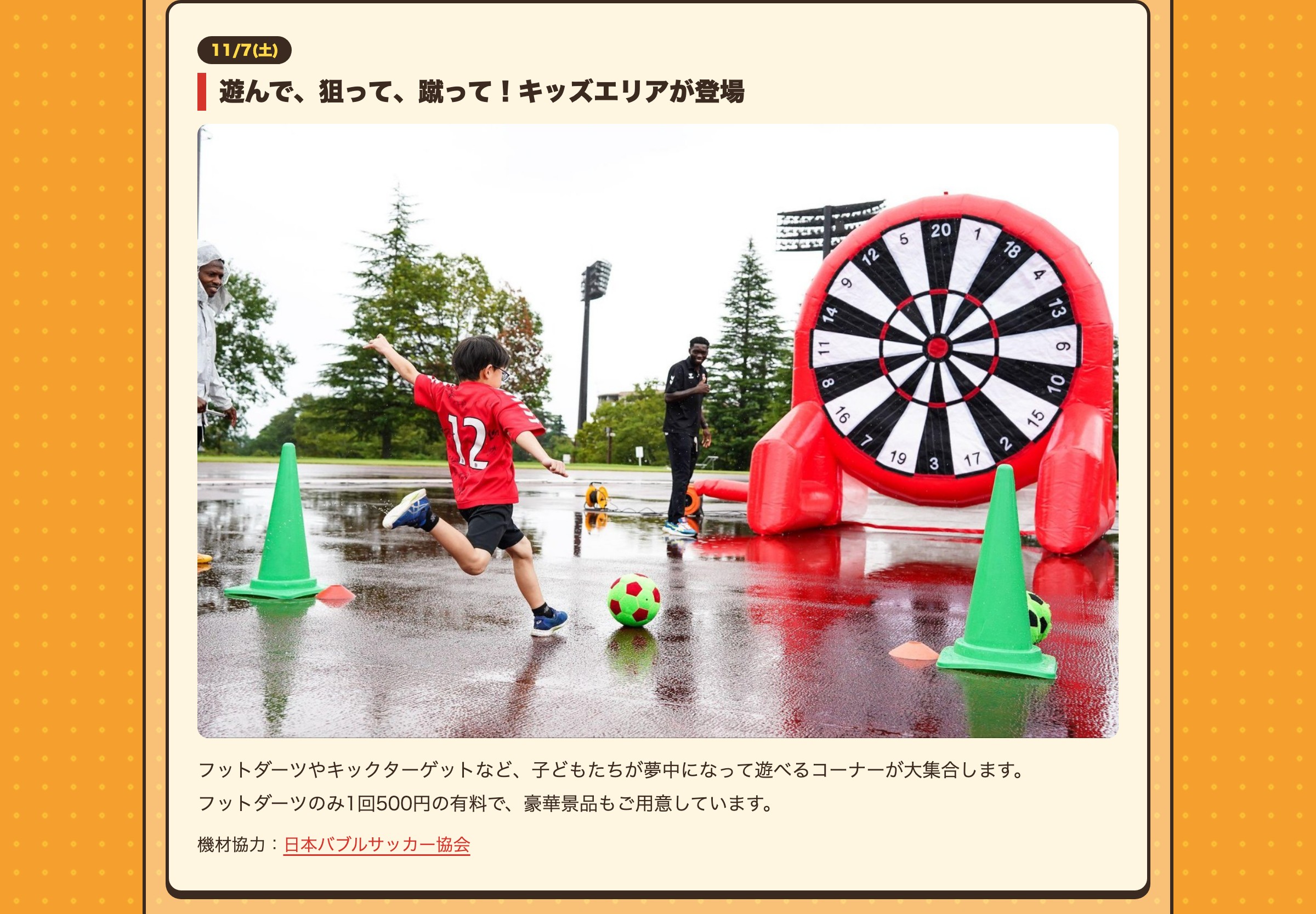 11/7(土) 遊んで、狙って、蹴って！キッズエリアが登場 フットダーツやキックターゲットなど、子どもたちが夢中になって遊べるコーナーが大集合します。フットダーツのみ1回500円の有料で、豪華景品もご用意しています。 機材協力：日本バブルサッカー協会