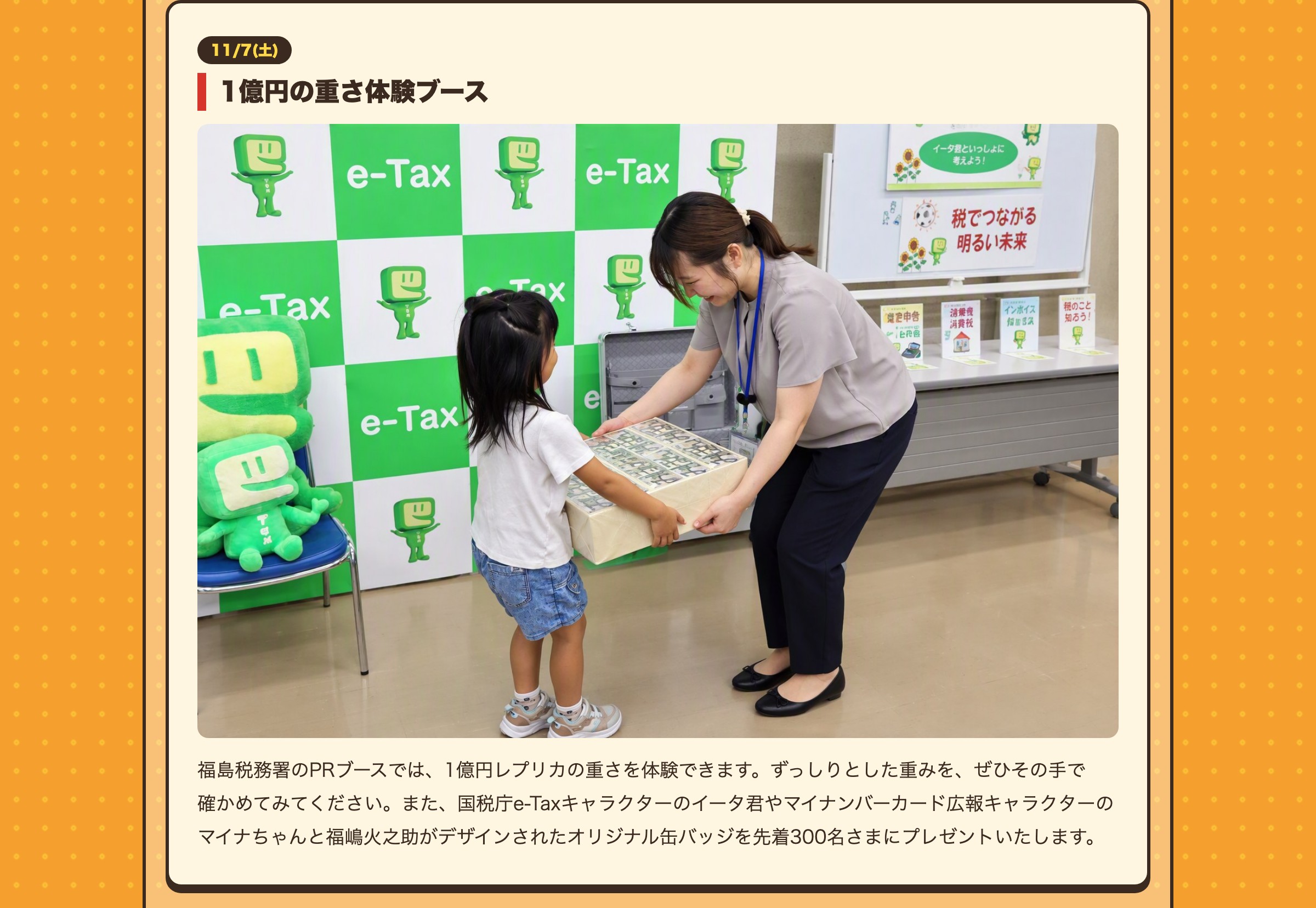 11/7(土) 1億円の重さ体験ブース 福島税務署のPRブースでは、1億円レプリカの重さを体験できます。ずっしりとした重みを、ぜひその手で確かめてみてください。また、国税庁e-Taxキャラクターのイータ君やマイナンバーカード広報キャラクターのマイナちゃんと福嶋火之助がデザインされたオリジナル缶バッジを先着300名さまにプレゼントいたします。