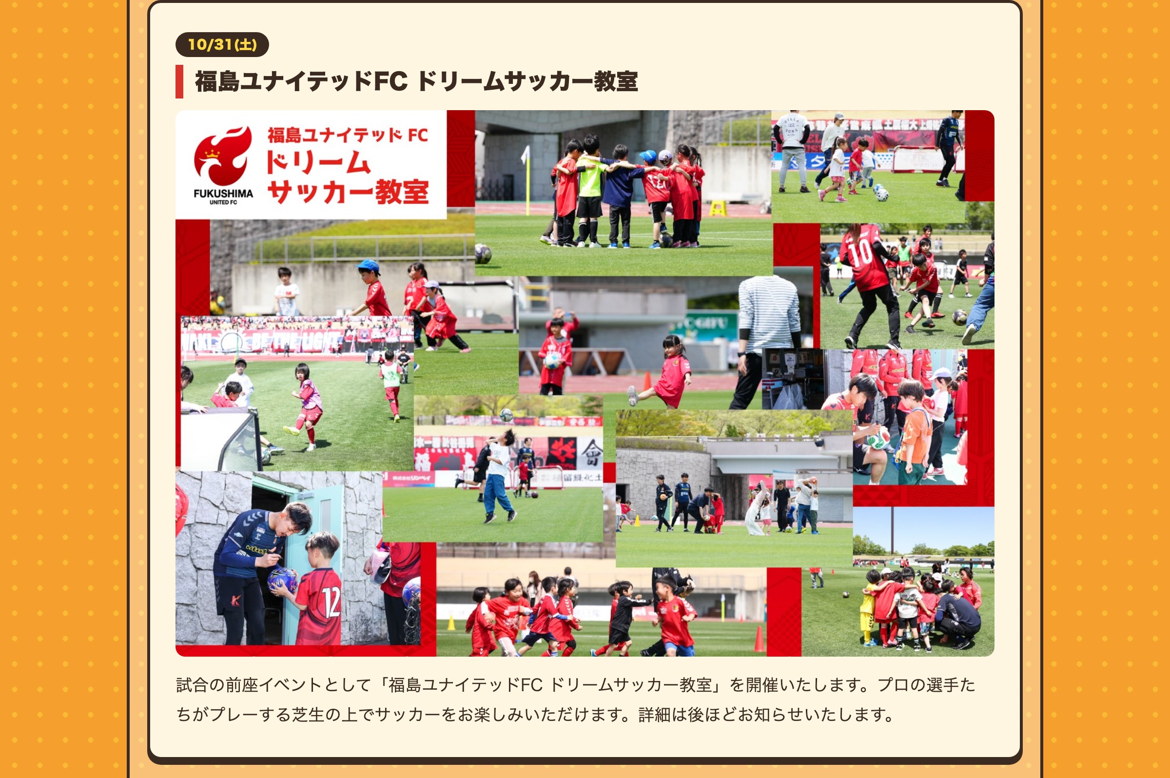 10/31(土) 福島ユナイテッドFC ドリームサッカー教室 試合の前座イベントとして「福島ユナイテッドFC ドリームサッカー教室」を開催いたします。プロの選手たちがプレーする芝生の上でサッカーをお楽しみいただけます。詳細は後ほどお知らせいたします。