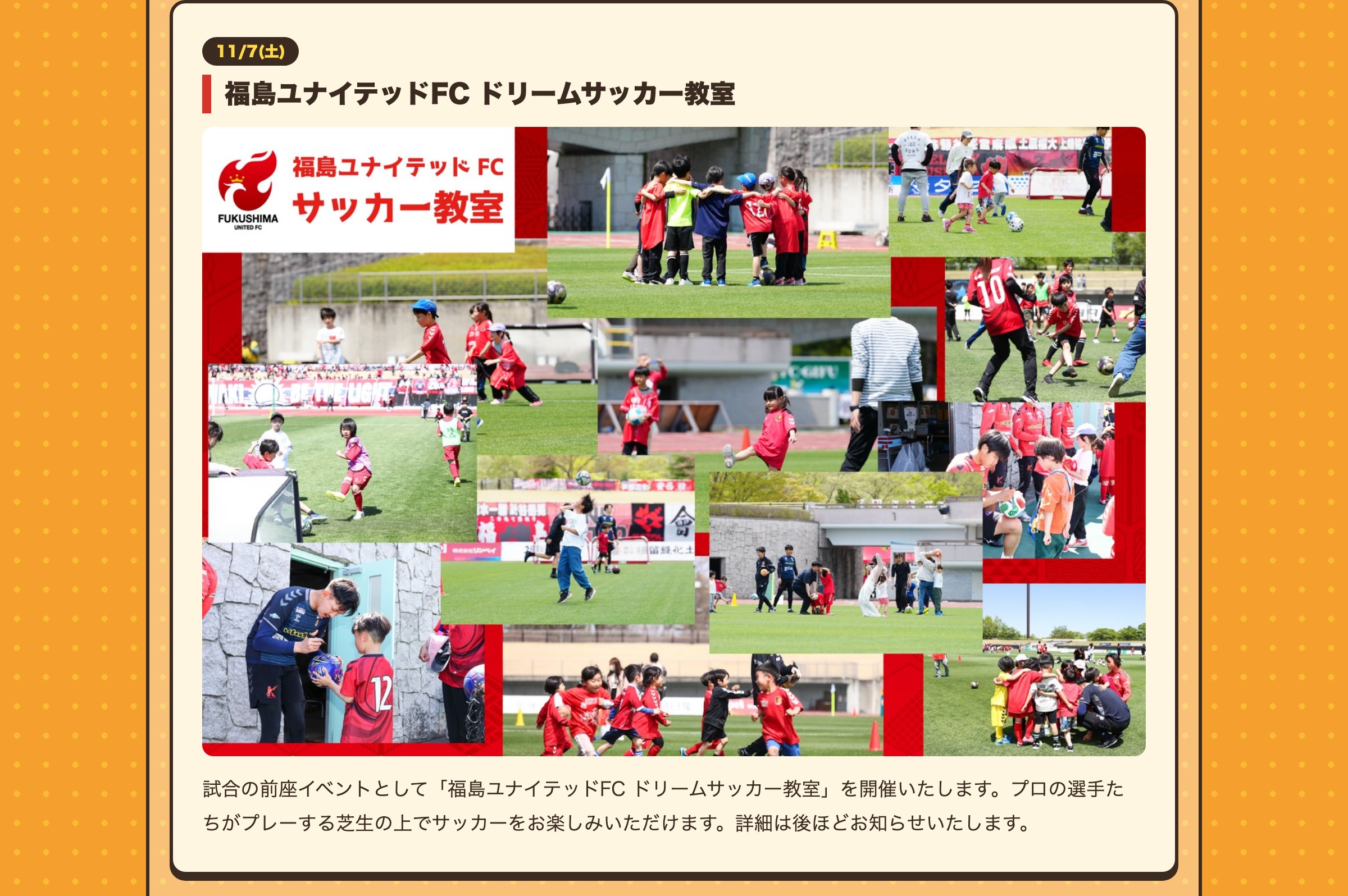 11/7(土) 福島ユナイテッドFC ドリームサッカー教室 試合の前座イベントとして「福島ユナイテッドFC ドリームサッカー教室」を開催いたします。プロの選手たちがプレーする芝生の上でサッカーをお楽しみいただけます。詳細は後ほどお知らせいたします。