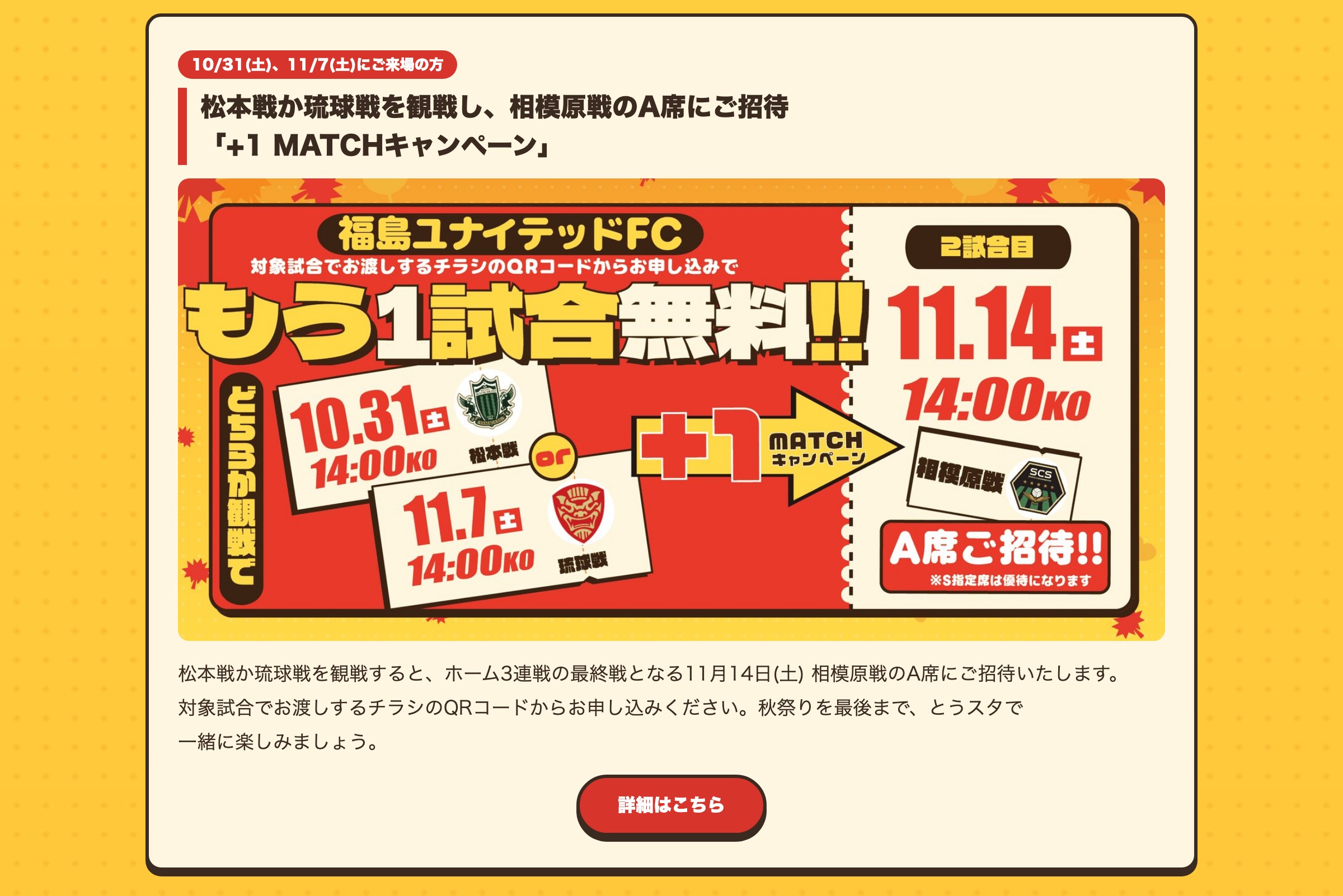 松本戦か琉球戦を観戦し、相模原戦のA席にご招待 「+1 MATCHキャンペーン」 松本戦か琉球戦を観戦すると、ホーム3連戦の最終戦となる11月14日(土) 相模原戦のA席にご招待いたします。対象試合でお渡しするチラシのQRコードからお申し込みください。秋祭りを最後まで、とうスタで一緒に楽しみましょう。詳細はこちら