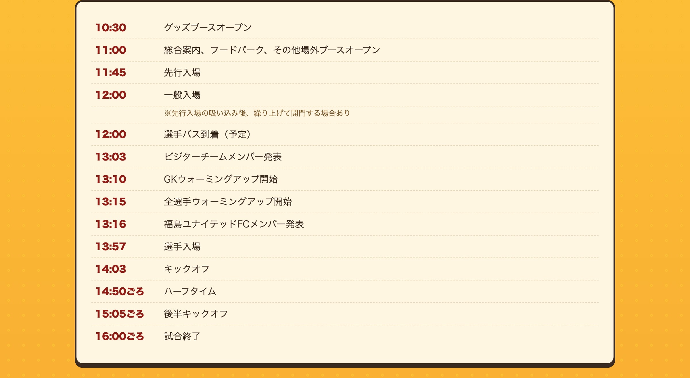 10/31(土) タイムスケジュール 10:30 グッズブースオープン 11:00 総合案内、フードパーク、その他場外ブースオープン 11:45 先行入場 12:00 一般入場 12:00 選手バス到着（予定） 13:03 ビジターチームメンバー発表 13:10 GKウォーミングアップ開始 13:15 全選手ウォーミングアップ開始 13:16 福島ユナイテッドFCメンバー発表 13:57 選手入場 14:03 キックオフ 14:50ごろ ハーフタイム 15:05ごろ 後半キックオフ 16:00ごろ 試合終了