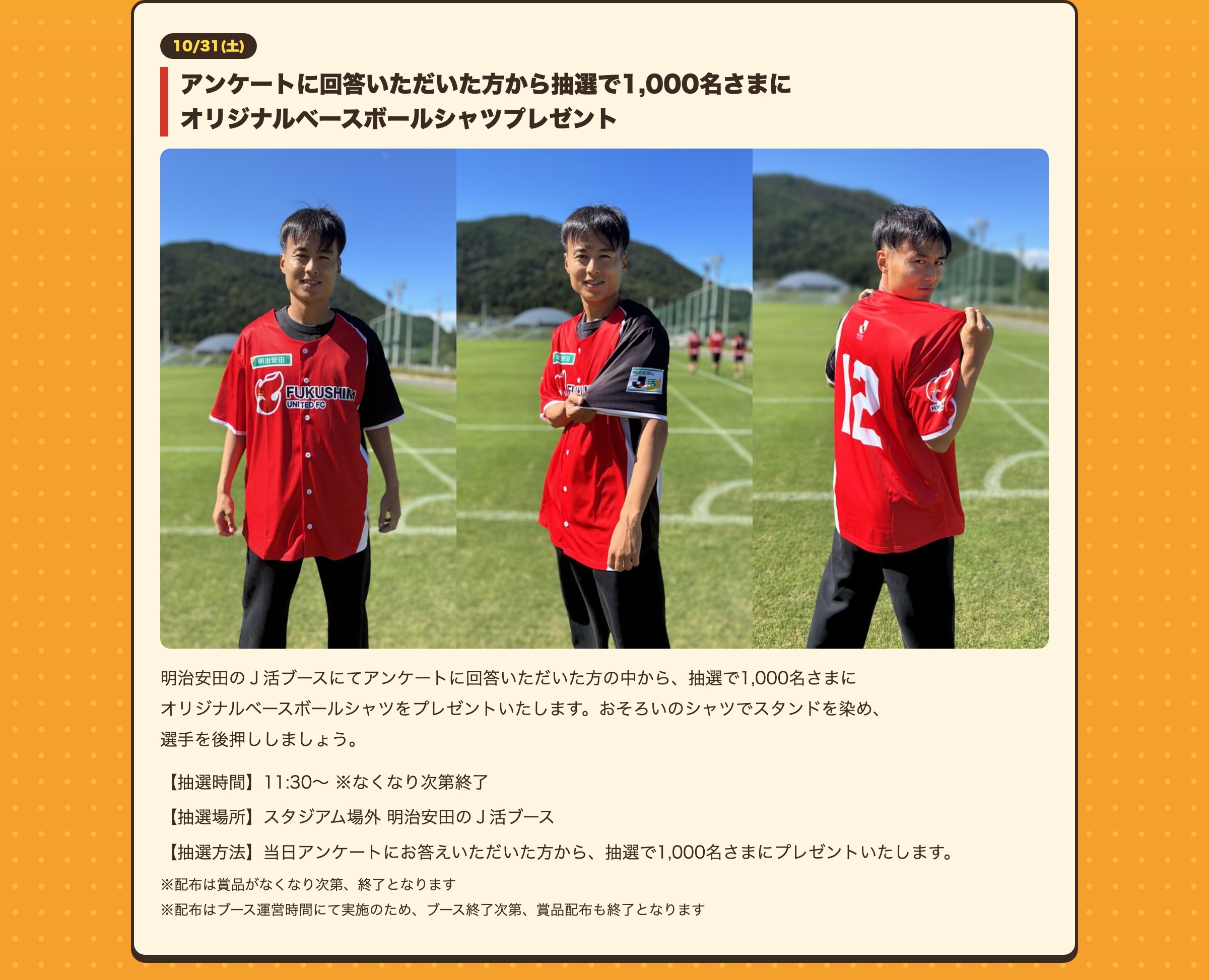 アンケートに回答いただいた方から抽選で1,000名さまにオリジナルベースボールシャツプレゼント 明治安田のＪ活ブースにてアンケートに回答いただいた方の中から、抽選で1,000名さまにオリジナルベースボールシャツをプレゼントいたします。おそろいのシャツでスタンドを染め、選手を後押ししましょう。【抽選時間】11:30〜 ※なくなり次第終了【抽選場所】スタジアム場外 明治安田のＪ活ブース【抽選方法】当日アンケートにお答えいただいた方から、抽選で1,000名さまにプレゼントいたします。※配布は賞品がなくなり次第、終了となります ※配布はブース運営時間にて実施のため、ブース終了次第、賞品配布も終了となります