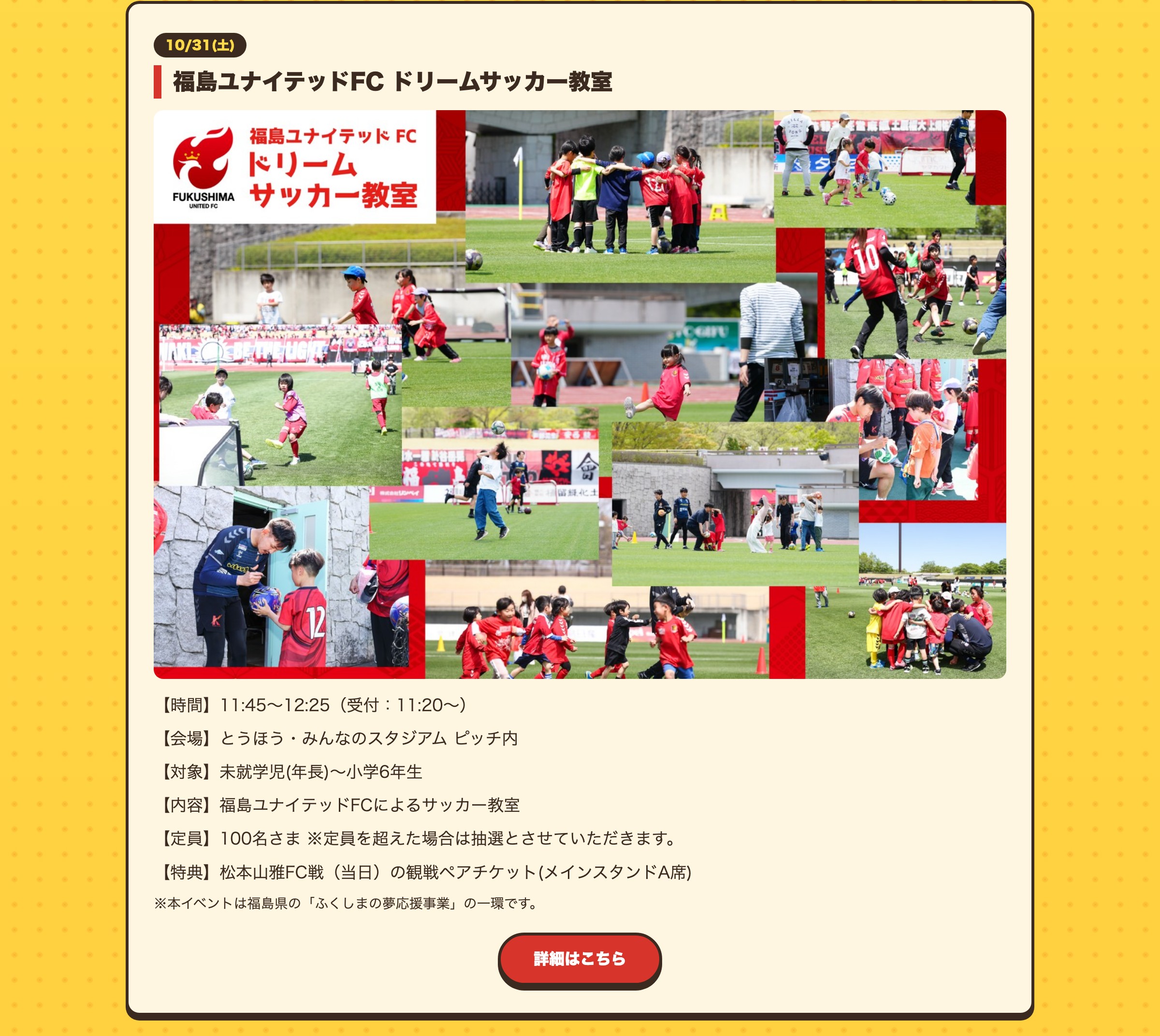 福島ユナイテッドFC ドリームサッカー教室 【時間】11:45〜12:25（受付：11:20〜）【会場】とうほう・みんなのスタジアム ピッチ内【対象】未就学児(年長)〜小学6年生【内容】福島ユナイテッドFCによるサッカー教室【定員】100名さま ※定員を超えた場合は抽選とさせていただきます。【特典】松本山雅FC戦（当日）の観戦ペアチケット(メインスタンドA席) ※本イベントは福島県の「ふくしまの夢応援事業」の一環です。詳細はこちら