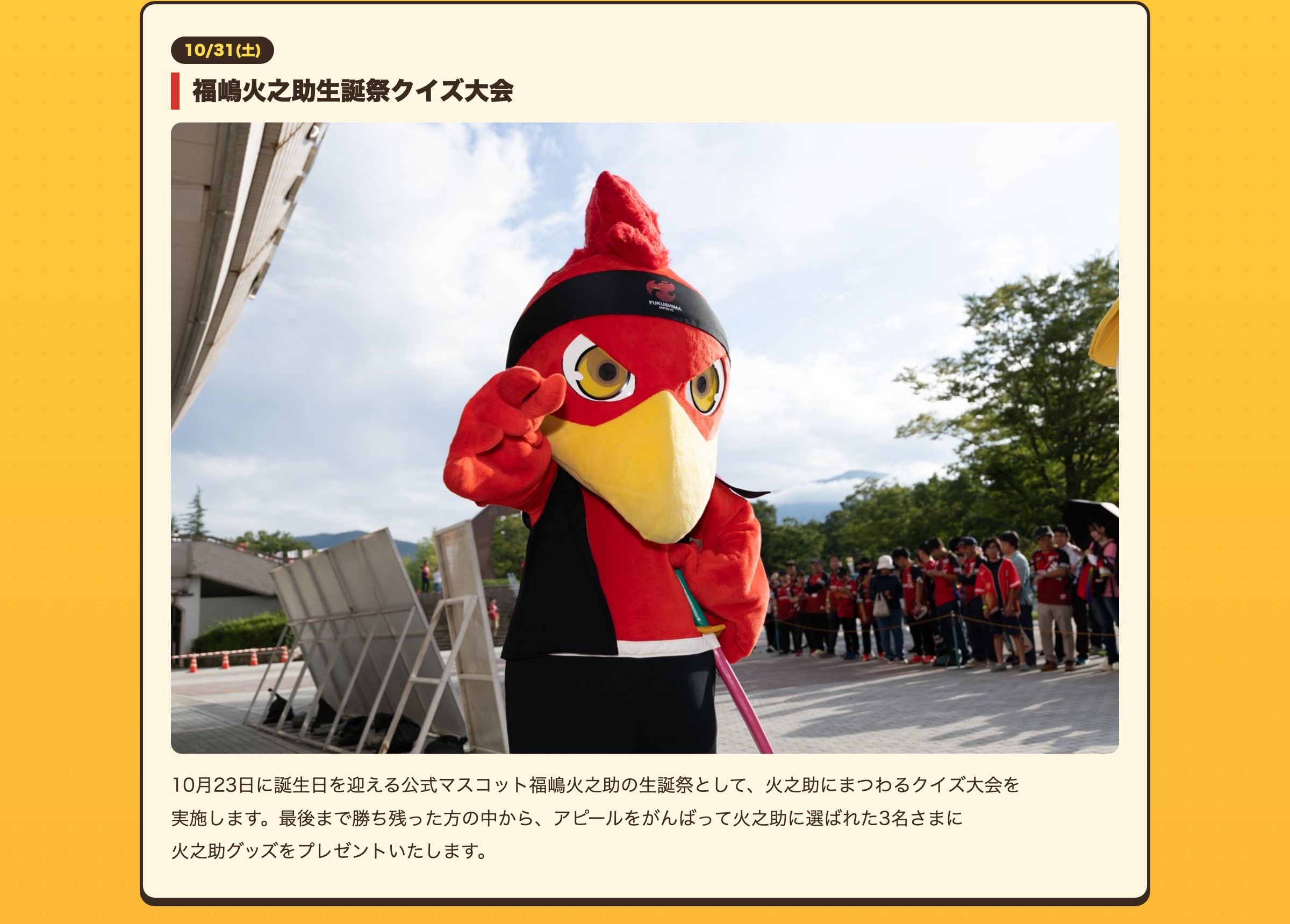 福嶋火之助生誕祭クイズ大会 10月23日に誕生日を迎える公式マスコット福嶋火之助の生誕祭として、火之助にまつわるクイズ大会を実施します。最後まで勝ち残った方の中から、アピールをがんばって火之助に選ばれた3名さまに火之助グッズをプレゼントいたします。
