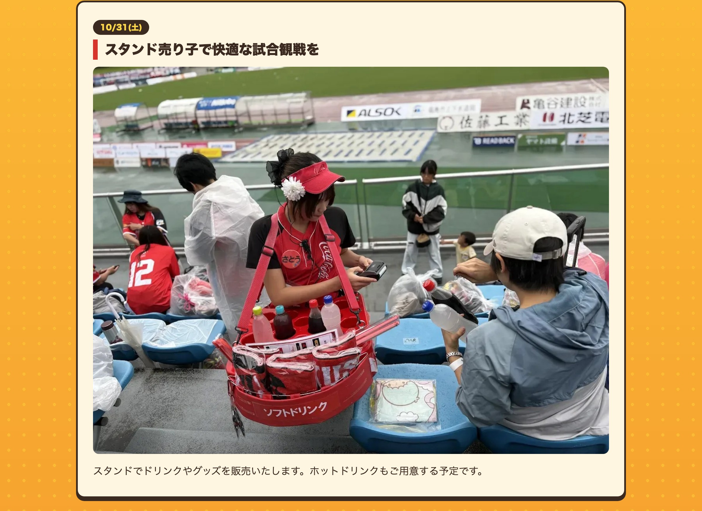 スタンド売り子で快適な試合観戦を スタンドでドリンクやグッズを販売いたします。ホットドリンクもご用意する予定です。